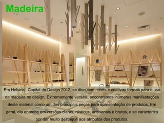 Madeira




Em Helsinki, Capital do Design 2012, se discutem novas e criativas formas para o uso
da madeira no design. Extremamente versátil, encontramos inúmeras manifestações
  deste material como um dos principais peças para apresentação de produtos. Em
 geral, ela aparece em versões claras, rústicas, artesanais e brutas, e se caracteriza
                 por dar muito destaque aos atributos dos produtos.
 
