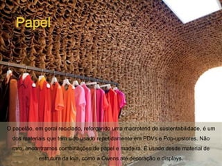 Papel




O papelão, em geral reciclado, reforçando uma macrotend de sustentabilidade, é um
  dos materiais que tem sido usado repetidamente em PDVs e Pop-upstores. Não
  raro, encontramos combinações de papel e madeira. É usado desde material de
            estrutura da loja, como a Owens até decoração e displays.
 