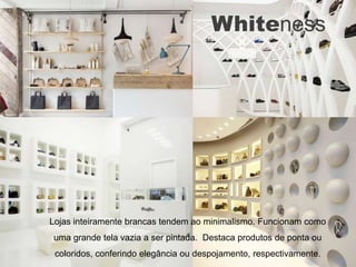 Whiteness




Lojas inteiramente brancas tendem ao minimalismo. Funcionam como
uma grande tela vazia a ser pintada. Destaca produtos de ponta ou
 coloridos, conferindo elegância ou despojamento, respectivamente.
 