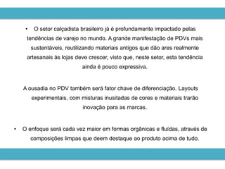 •    O setor calçadista brasileiro já é profundamente impactado pelas
     tendências de varejo no mundo. A grande manifestação de PDVs mais
         sustentáveis, reutilizando materiais antigos que dão ares realmente
     artesanais às lojas deve crescer, visto que, neste setor, esta tendência
                             ainda é pouco expressiva.


    A ousadia no PDV também será fator chave de diferenciação. Layouts
         experimentais, com misturas inusitadas de cores e materiais trarão
                             inovação para as marcas.


•   O enfoque será cada vez maior em formas orgânicas e fluídas, através de
         composições limpas que deem destaque ao produto acima de tudo.
 