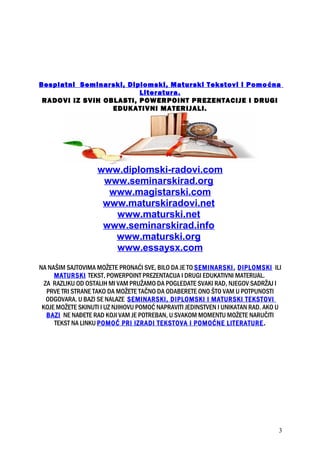 Besplatni Seminarski, Diplomski, Maturski Tekstovi i Pomoćna
Literatura.
RADOVI IZ SVIH OBLASTI, POWERPOINT PREZENTACIJE I DRUGI
EDUKATIVNI MATERIJALI.
www.diplomski-radovi.com
www.seminarskirad.org
www.magistarski.com
www.maturskiradovi.net
www.maturski.net
www.seminarskirad.info
www.maturski.org
www.essaysx.com
NA NAŠIM SAJTOVIMA MOŽETE PRONAĆI SVE, BILO DA JE TO SEMINARSKI, DIPLOMSKI ILI
MATURSKI TEKST, POWERPOINT PREZENTACIJA I DRUGI EDUKATIVNI MATERIJAL.
ZA RAZLIKU OD OSTALIH MI VAM PRUŽAMO DA POGLEDATE SVAKI RAD, NJEGOV SADRŽAJ I
PRVE TRI STRANE TAKO DA MOŽETE TAČNO DA ODABERETE ONO ŠTO VAM U POTPUNOSTI
ODGOVARA. U BAZI SE NALAZE SEMINARSKI, DIPLOMSKI I MATURSKI TEKSTOVI
KOJE MOŽETE SKINUTI I UZ NJIHOVU POMOĆ NAPRAVITI JEDINSTVEN I UNIKATAN RAD. AKO U
BAZI NE NAĐETE RAD KOJI VAM JE POTREBAN, U SVAKOM MOMENTU MOŽETE NARUČITI
TEKST NA LINKU POMOĆ PRI IZRADI TEKSTOVA I POMOĆNE LITERATURE.
3
 