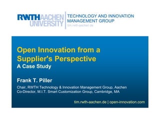 Open Innovation from a
Supplier's Perspective
A Case Study

Frank T. Piller
Chair, RWTH Technology & Innovation Management Group, Aachen
Co-Director, M.I.T. Smart Customization Group, Cambridge, MA

                               tim.rwth-aachen.de | open-innovation.com
 