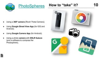 PhotoSpheres
● Using a 360º camera (Ricoh Theta Camera);
● Using Google Street View App (for IOS and
Android);
● Using Google Camera App (for Android);
● Using a photo camera with DSLR feature
(and a software to compose the
Photosphere).
10How to “take” it?
 