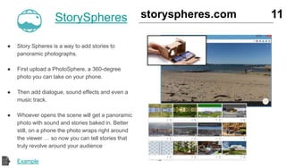 StorySpheres
● Story Spheres is a way to add stories to
panoramic photographs.
● First upload a PhotoSphere, a 360-degree
photo you can take on your phone.
● Then add dialogue, sound effects and even a
music track.
● Whoever opens the scene will get a panoramic
photo with sound and stories baked in. Better
still, on a phone the photo wraps right around
the viewer … so now you can tell stories that
truly revolve around your audience
● Example
11storyspheres.com
 