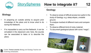 Biology
• In preparing an outside activity to acquire prior
knowledge of the place and to know what to do
during the fieldwork;
• If is impossible to carry out the fieldwork, it can be
simulated in the classroom and, here, the sounds
can be associated to tasks or to describe the
place;
12
Geology
• To observe areas of difficult access but useful in the
study of Geology: e.g. steep slopes, unstable
ground;
• To analyse riverbed of different rivers and compare
them;
• To observe different kind of rocky material;
• To document geological places with some “magic”.
StorySpheres How to integrate it?
Credits: Teresa Lacerda (Biology and Geology Teacher and
eTwinning ambassador.
 