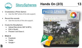 ● Create(take) a Photo Sphere
● Use the 360º photo of the site support;
● Record the sounds
● Use the sounds of the site support;
● Create the StorySphere
● Upload files (photo 360º & MP3);
● Edit in Studio;
● Preview it and Save it.
● Share it
● Facebook
● Twitter
● Google +
13Hands On (2/3)StorySpheres
 