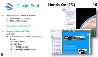 ● Before we start… some examples:
● Batalha World Heritage;
● Marco Polo Travels;
● http://www.googlelittrips.com/
● Create a Multimedia Track
● Main Goal
● A Multimedia track about Monuments in
Europe
● Eiffel Tower
● Big Ben
● The Colosseum
● Leaning Tower of Pisa
15Hands On (3/3)Google Earth
 