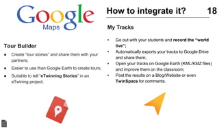 Tour Builder
● Create “tour stories” and share them with your
partners;
● Easier to use than Google Earth to create tours;
● Suitable to tell “eTwinning Stories” in an
eTwining project.
18
My Tracks
• Go out with your students and record the “world
live”;
• Automatically exports your tracks to Google Drive
and share them;
• Open your tracks on Google Earth (KML/KMZ files)
and improve them on the classroom;
• Post the results on a Blog/Website or even
TwinSpace for comments.
How to integrate it?
 