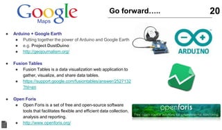 20Go forward…..
● Arduino + Google Earth
● Putting together the power of Arduino and Google Earth
● e.g. Project DustDuino
● http://geojournalism.org/
● Fusion Tables
● Fusion Tables is a data visualization web application to
gather, visualize, and share data tables.
● https://support.google.com/fusiontables/answer/2527132
?hl=en
● Open Foris
● Open Foris is a set of free and open-source software
tools that facilitates flexible and efficient data collection,
analysis and reporting.
● http://www.openforis.org/
 