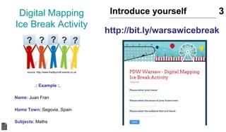 Digital Mapping
Ice Break Activity
.: Example :.
Name: Juan Fran
Home Town: Segovia, Spain
Subjects: Maths
Introduce yourself 3
source: http://www.fradleycroft-events.co.uk
http://bit.ly/warsawicebreak
 