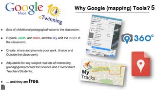 ● (lots of) Additional pedagogical value to the classroom;
● Explore earth, and mars, and the sky and the moon in
the classroom;
● Create, share and promote your work. (Inside and
Outside the classroom);
● Adjustable for any subject: but lots of interesting
(pedagogical) content for Science and Environment
Teachers/Students;
● … and they are free.
Why Google (mapping) Tools? 5
 