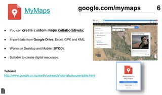 MyMaps
● You can create custom maps collaboratively;
● Import data from Google Drive, Excel, GPX and KML.
● Works on Desktop and Mobile (BYOD);
● Suitable to create digital resources;
Tutorial
http://www.google.co.nz/earth/outreach/tutorials/mapsenglite.html
6google.com/mymaps
 