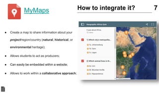 ● Create a map to share information about your
project/region/country (natural, historical, or
environmental heritage);
● Allows students to act as producers;
● Can easily be embedded within a website;
● Allows to work within a collaborative approach;
7How to integrate it?MyMaps
 