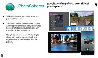 PhotoSpheres
● 3D PhotoSpheres, up down, all around,
just like Street View
● The photo sphere camera mode on your
Android phone makes it easy to capture a
series of photos and automatically turn
them into a 360º experience.
● Use photo spheres in an eTwinning to
share with partners your school, your
region or any subject related with the
project.
9google.com/maps/about/contribute/
photosphere/
 