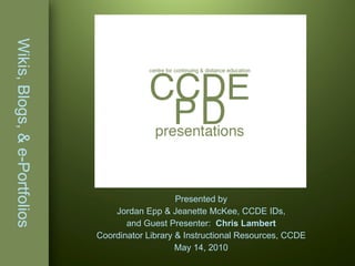 Wikis, Blogs, & e-Portfolios Presented by Jordan Epp & Jeanette McKee, CCDE IDs, and Guest Presenter:  Chris Lambert Coordinator Library & Instructional Resources, CCDE May 14, 2010 