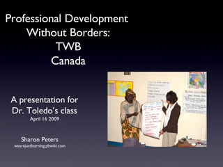 Professional Development  Without Borders: TWB Canada Sharon Peters wearejustlearning.pbwiki.com A presentation for Dr. Toledo’s class April 16 2009 