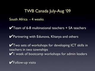 TWB Canada July-Aug ‘09 South Africa  - 4 weeks Team of 6-8 multinational teachers + SA teachers Partnering with Edunova, Khanya and others Two sets of workshops for developing ICT skills in teachers in two townships 1 week of bootcamp workshops for admin leaders Follow-up visits  