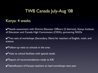 Kenya: 4 weeks Needs assessment with District Educator Officers (2 districts), Kenya Institute of Education and Canada High Commission (CIDA), partnering NGOs Two sets of workshops (Secondary, Elem) for teachers of English, math, and science Follow-up visits to schools in the area Visits to school facilities with special needs Report of recommendations made to KIE Identification of Kenyan teachers to lead workshops next year TWB Canada July-Aug ‘08 