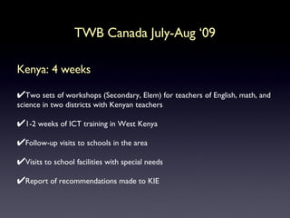 Kenya: 4 weeks Two sets of workshops (Secondary, Elem) for teachers of English, math, and science in two districts with Kenyan teachers  1-2 weeks of ICT training in West Kenya Follow-up visits to schools in the area Visits to school facilities with special needs Report of recommendations made to KIE TWB Canada July-Aug ‘09 