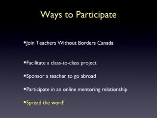 Ways to Participate Join Teachers Without Borders Canada Facilitate a class-to-class project Sponsor a teacher to go abroad Participate in an online mentoring relationship Spread the word! 