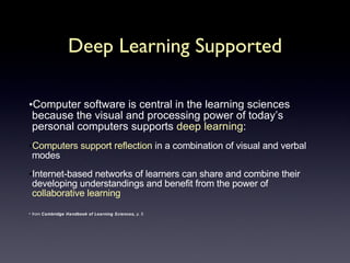 Deep Learning Supported Computer software is central in the learning sciences because the visual and processing power of today’s personal computers supports  deep learning : Computers support reflection  in a combination of visual and verbal modes Internet-based networks of learners can share and combine their developing understandings and benefit from the power of  collaborative learning from  Cambridge Handbook of Learning Sciences,  p. 5 