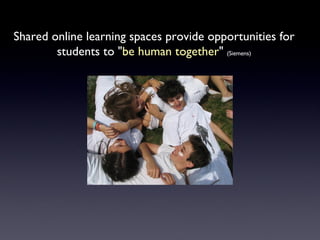 Shared online learning spaces provide opportunities for students to " be human together "  (Siemens) 