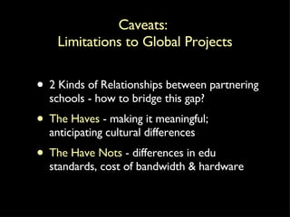 Caveats:  Limitations to Global Projects 2 Kinds of Relationships between partnering schools - how to bridge this gap? The Haves  - making it meaningful; anticipating cultural differences The Have Nots  - differences in edu standards, cost of bandwidth & hardware 