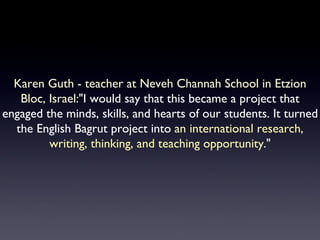 Karen Guth - teacher at Neveh Channah School in Etzion Bloc, Israel :"I would say that this became a project that engaged the minds, skills, and hearts of our students. It turned the English Bagrut project into  an international research, writing, thinking, and teaching opportunity ." 