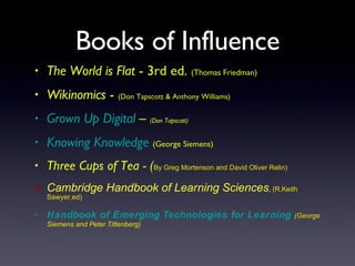 Books of Influence The World is Flat  - 3rd ed.  (Thomas Friedman) Wikinomics  -  (Don Tapscott & Anthony Williams) Grown Up Digital  –  (Don Tapscott) Knowing Knowledge   (George Siemens) Three Cups of Tea - ( By Greg Mortenson and David Oliver Relin) Cambridge Handbook of Learning Sciences ,  (R.Keith Sawyer,ed) Handbook of Emerging Technologies for Learning  (George Siemens and Peter Tittenberg) 