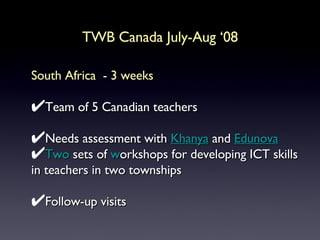 TWB Canada July-Aug ‘08 South Africa  - 3 weeks Team of 5 Canadian teachers Needs assessment with  Khanya  and  Edunov a Two  sets of  w orkshops for developing ICT skills in teachers in two townships Follow-up visits  
