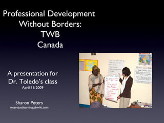 Professional Development  Without Borders: TWB Canada Sharon Peters wearejustlearning.pbwiki.com A presentation for Dr. Toledo’s class April 16 2009 