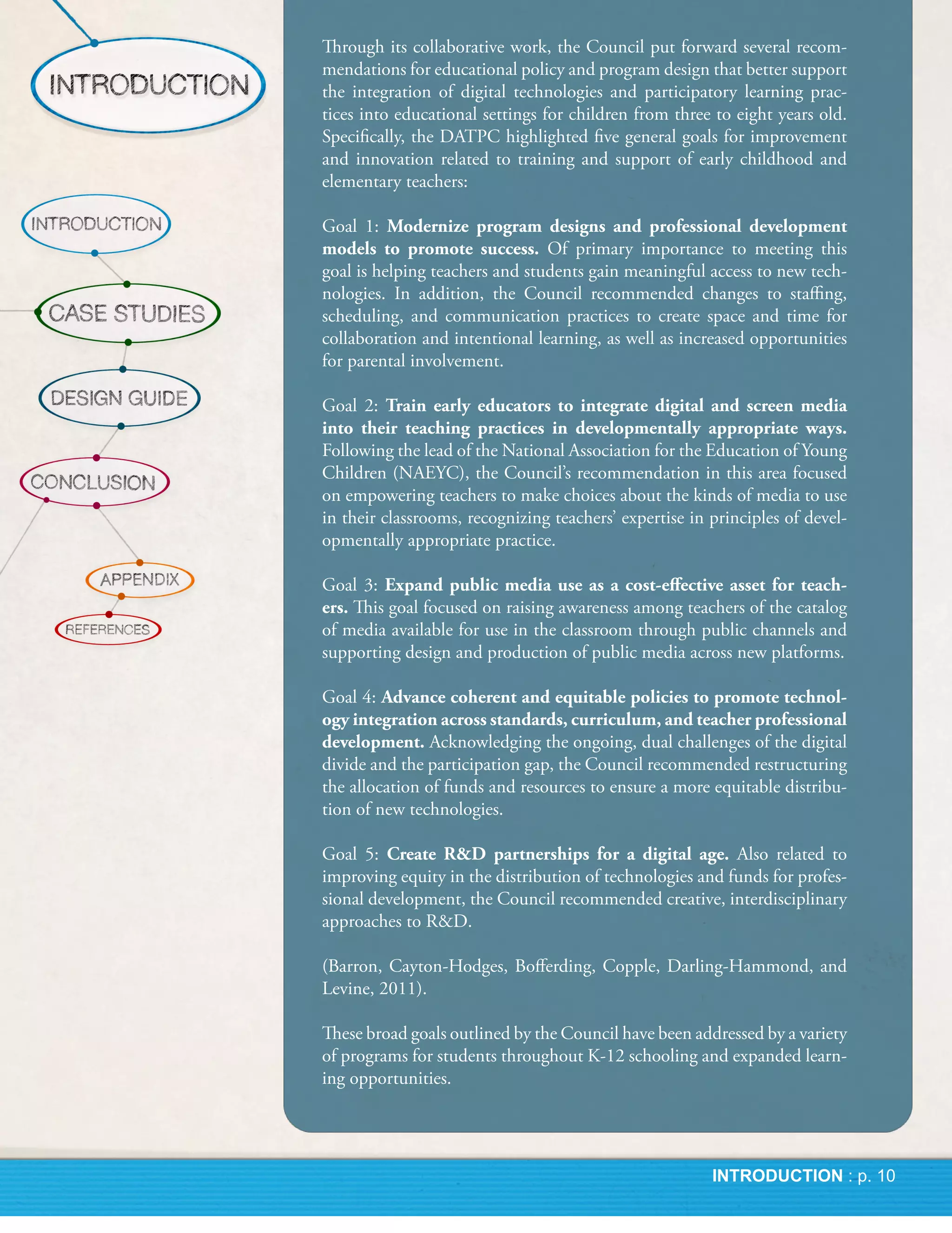 Through its collaborative work, the Council put forward several recom-
mendations for educational policy and program design that better support
the integration of digital technologies and participatory learning prac-
tices into educational settings for children from three to eight years old.
Specifically, the DATPC highlighted five general goals for improvement
and innovation related to training and support of early childhood and
elementary teachers:

Goal 1: Modernize program designs and professional development
models to promote success. Of primary importance to meeting this
goal is helping teachers and students gain meaningful access to new tech-
nologies. In addition, the Council recommended changes to staffing,
scheduling, and communication practices to create space and time for
collaboration and intentional learning, as well as increased opportunities
for parental involvement.

Goal 2: Train early educators to integrate digital and screen media
into their teaching practices in developmentally appropriate ways.
Following the lead of the National Association for the Education of Young
Children (NAEYC), the Council’s recommendation in this area focused
on empowering teachers to make choices about the kinds of media to use
in their classrooms, recognizing teachers’ expertise in principles of devel-
opmentally appropriate practice.

Goal 3: Expand public media use as a cost-effective asset for teach-
ers. This goal focused on raising awareness among teachers of the catalog
of media available for use in the classroom through public channels and
supporting design and production of public media across new platforms.

Goal 4: Advance coherent and equitable policies to promote technol-
ogy integration across standards, curriculum, and teacher professional
development. Acknowledging the ongoing, dual challenges of the digital
divide and the participation gap, the Council recommended restructuring
the allocation of funds and resources to ensure a more equitable distribu-
tion of new technologies.

Goal 5: Create R&D partnerships for a digital age. Also related to
improving equity in the distribution of technologies and funds for profes-
sional development, the Council recommended creative, interdisciplinary
approaches to R&D.

(Barron, Cayton-Hodges, Bofferding, Copple, Darling-Hammond, and
Levine, 2011).

These broad goals outlined by the Council have been addressed by a variety
of programs for students throughout K-12 schooling and expanded learn-
ing opportunities.
 