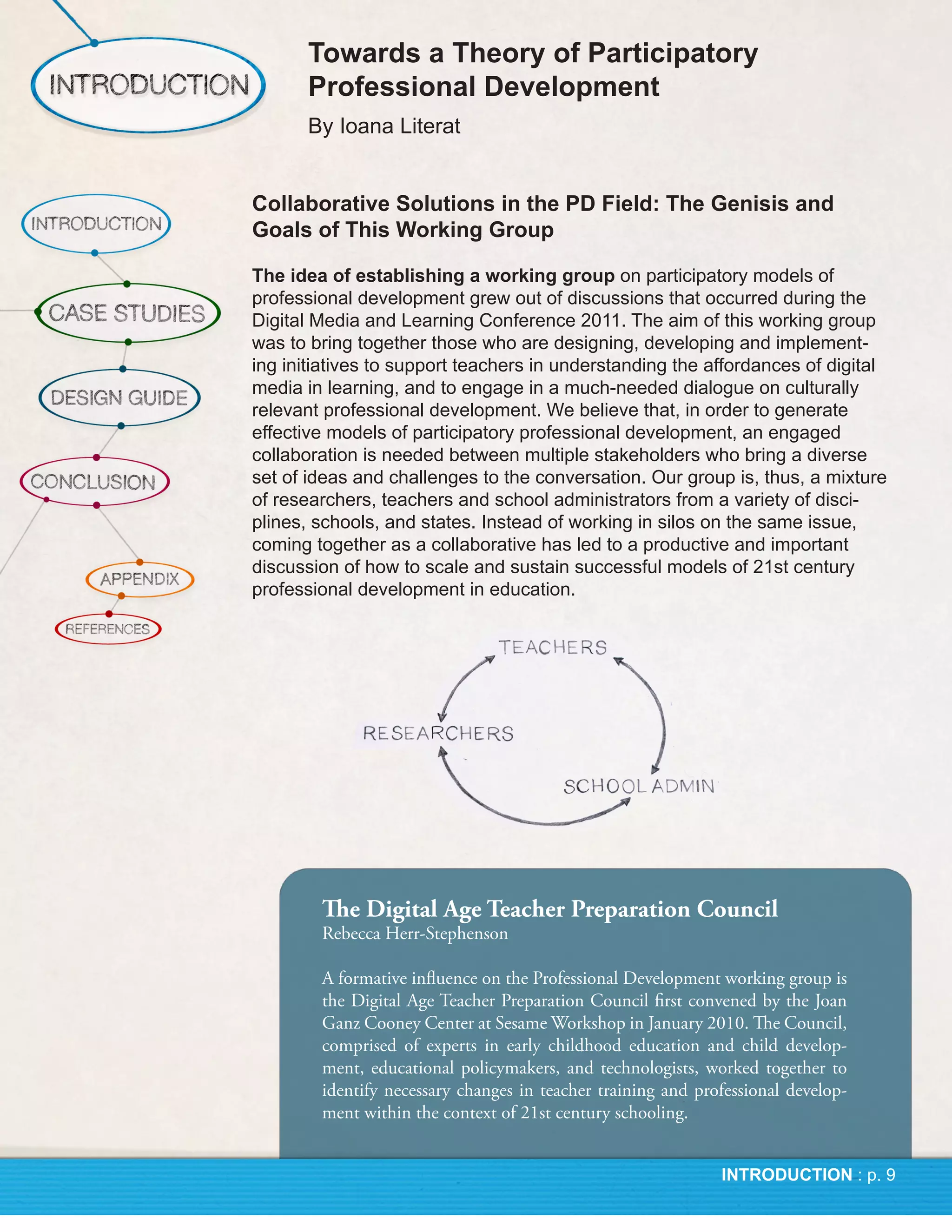 The Digital Age Teacher Preparation Council
Rebecca Herr-Stephenson

A formative influence on the Professional Development working group is
the Digital Age Teacher Preparation Council first convened by the Joan
Ganz Cooney Center at Sesame Workshop in January 2010. The Council,
comprised of experts in early childhood education and child develop-
ment, educational policymakers, and technologists, worked together to
identify necessary changes in teacher training and professional develop-
ment within the context of 21st century schooling.
 