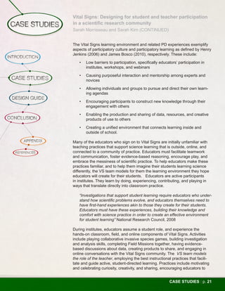 Vital Signs: Designing for student and teacher participation
in a scientific research community
Sarah Morrisseau and Sarah Kirn (CONTINUED)


The Vital Signs learning environment and related PD experiences exemplify
aspects of participatory culture and participatory learning as defined by Henry
Jenkins (2006) and James Bosco (2010), respectively. These include:

   •	   Low barriers to participation, specifically educators’ participation in
        institutes, workshops, and webinars

   •	   Causing purposeful interaction and mentorship among experts and
        novices

   •	   Allowing individuals and groups to pursue and direct their own learn-
        ing agendas

   •	   Encouraging participants to construct new knowledge through their
        engagement with others

   •	   Enabling the production and sharing of data, resources, and creative
        products of use to others

   •	   Creating a unified environment that connects learning inside and
        outside of school.

Many of the educators who sign on to Vital Signs are initially unfamiliar with
teaching practices that support science learning that is outside, online, and
connected to a community of practice. Educators must facilitate teamwork
and communication, foster evidence-based reasoning, encourage play, and
embrace the messiness of scientific practice. To help educators make these
practices familiar, and to help them imagine their students learning science
differently, the VS team models for them the learning environment they hope
educators will create for their students. Educators are active participants
in institutes. They learn by doing, experiencing, contributing, and playing in
ways that translate directly into classroom practice.

   “Investigations that support student learning require educators who under-
   stand how scientific problems evolve, and educators themselves need to
   have first-hand experiences akin to those they create for their students.
   Educators must have these experiences, building their knowledge and
   comfort with science practice in order to create an effective environment
   for student learning” National Research Council, 2008

During institutes, educators assume a student role, and experience the
hands-on classroom, field, and online components of Vital Signs. Activities
include playing collaborative invasive species games, building investigation
and analysis skills, completing Field Missions together, having evidence-
based discussions about data, creating products to share, and engaging in
online conversations with the Vital Signs community. The VS team models
the role of the teacher, employing the best instructional practices that facili-
tate and guide active, student-directed learning. Practices include motivating
and celebrating curiosity, creativity, and sharing, encouraging educators to


                                                          CASE STUDIES : p. 21
 