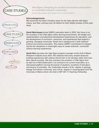 Vital Signs: Designing for student and teacher participation
       in a scientific research community
       Sarah Morrisseau and Sarah Kirn (CONTINUED)

Acknowledgements:
We would like the thank Christine Voyer for her help with the Vital Signs
videos, and Alan Lishness and Jill Harlow for their helpful reviews of this case
study.


Sarah Morrisseau joined GMRI’s education team in 2005. Her focus is on
the evolution of the Vital Signs online learning environment, the design and
implementation of professional development experiences for educators, and
the development of curriculum, resources, and experiences that support a
growing, changing community. Sarah has a background in both research
science and science education. She shares GMRI’s commitment to integrat-
ing the two disciplines in meaningful ways to create authentic, connected
science learning experiences.

Sarah Kirn has been the Vital Signs program manager at the Gulf of Maine
Research Institute since 2002. Kirn believes that every student deserves
exciting experiences with science that let him or her develop rather than lose
their natural curiosity. She has overseen the evolution of Vital Signs from
its start as a Palm-based pilot in six schools to its current incarnation as a
web-based platform serving thousands of students, hundreds of educators,
and dozens of scientists. Her credentials include a B.Sc. degree in geology-
biology from Brown University, and a M.Sc. degree in oceanography from the
University of Maine where she held a NSF GK-12 Teaching Fellowship.




                                                          CASE STUDIES : p. 31
 