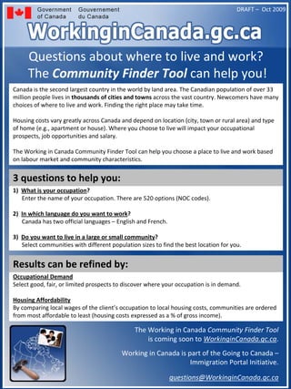DRAFT – Oct 2009




     Questions about where to live and work?
     The Community Finder Tool can help you!
Canada is the second largest country in the world by land area. The Canadian population of over 33 
million people lives in thousands of cities and towns across the vast country. Newcomers have many 
choices of where to live and work. Finding the right place may take time. 

Housing costs vary greatly across Canada and depend on location (city, town or rural area) and type 
of home (e.g., apartment or house). Where you choose to live will impact your occupational 
prospects, job opportunities and salary. 

The Working in Canada Community Finder Tool can help you choose a place to live and work based 
on labour market and community characteristics.  


3 questions to help you:
1)  What is your occupation?
    Enter the name of your occupation. There are 520 options (NOC codes).

2)  In which language do you want to work?
    Canada has two official languages – English and French. 

3)  Do you want to live in a large or small community?
    Select communities with different population sizes to find the best location for you.


Results can be refined by:
Occupational Demand
Select good, fair, or limited prospects to discover where your occupation is in demand.

Housing Affordability
By comparing local wages of the client’s occupation to local housing costs, communities are ordered 
from most affordable to least (housing costs expressed as a % of gross income).

                                               The Working in Canada Community Finder Tool
                                                   is coming soon to WorkinginCanada.gc.ca.
                                          Working in Canada is part of the Going to Canada –
                                                                Immigration Portal Initiative. 

                                                               questions@WorkinginCanada.gc.ca
 