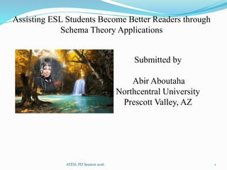 Assisting ESL Students Become Better Readers through
Schema Theory Applications
Submitted by
Abir Aboutaha
Northcentral University
Prescott Valley, AZ
1ATESL PD Session 2016
 