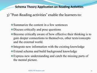 Schema Theory Application on Reading Activities
3) "Post-Reading activities" enable the learners to:
Summarize the content in a few sentences
Discuss critically and pose questions
Become critically aware of how effective their thinking is to
gain deeper connections to themselves, other texts/concepts
and the external world.
Integrate new information with the existing knowledge
Extend schema and build background knowledge
Express new understanding and catch the missing parts of
the mental picture.
ATESL PD Session 2016 14
 