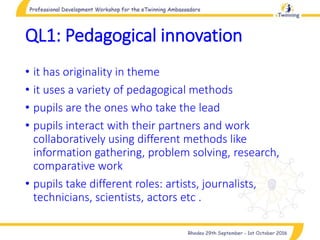QL1: Pedagogical innovation
• it has originality in theme
• it uses a variety of pedagogical methods
• pupils are the ones who take the lead
• pupils interact with their partners and work
collaboratively using different methods like
information gathering, problem solving, research,
comparative work
• pupils take different roles: artists, journalists,
technicians, scientists, actors etc .
 