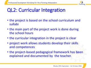 QL2: Curricular Integration
• the project is based on the school curriculum and
sullabi
• the main part of the project work is done during
the school hours
• the curricular integration in the project is clear
• project work allows students develop their skills
and competences
• the project-based pedagogical framework has been
explained and documented by the teacher.
 