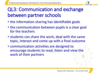 QL3: Communication and exchange
between partner schools
• the information sharing has identifiable goals
• the communication between pupils is a clear goal
for the teachers
• students can share the work, deal with the same
topic, interact and come up with a final outcome
• communication activities are designed to
encourage students to read, listen and view the
work of their partners
 