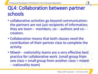 QL4: Collaboration between partner
schools
• collaborative activities go beyond communication:
the partners are not just recipients of information;
they are team-- -members, co-- -authors and co-- -
creators.
• Collaboration means that both classes need the
contribution of their partner class to complete the
activity.
• Mixed-- -nationality teams are a very effective best
practice for collaborative work. (small group from
one class + small group from another class = mixed-
- -nationality team)
 