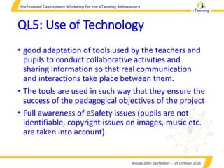 QL5: Use of Technology
• good adaptation of tools used by the teachers and
pupils to conduct collaborative activities and
sharing information so that real communication
and interactions take place between them.
• The tools are used in such way that they ensure the
success of the pedagogical objectives of the project
• Full awareness of eSafety issues (pupils are not
identifiable, copyright issues on images, music etc.
are taken into account)
 