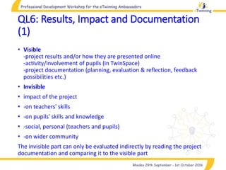 QL6: Results, Impact and Documentation
(1)
• Visible
-project results and/or how they are presented online
-activity/involvement of pupils (in TwinSpace)
-project documentation (planning, evaluation & reflection, feedback
possibilities etc.)
• Invisible
• impact of the project
• -on teachers' skills
• -on pupils' skills and knowledge
• -social, personal (teachers and pupils)
• -on wider community
The invisible part can only be evaluated indirectly by reading the project
documentation and comparing it to the visible part
 