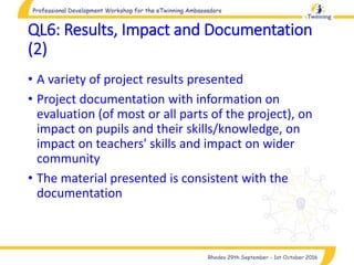 QL6: Results, Impact and Documentation
(2)
• A variety of project results presented
• Project documentation with information on
evaluation (of most or all parts of the project), on
impact on pupils and their skills/knowledge, on
impact on teachers' skills and impact on wider
community
• The material presented is consistent with the
documentation
 
