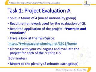 Task 1: Project Evaluation A
• Split in teams of 4 (mixed nationality group)
• Read the framework used for the evaluation of QL
• Read the application of the project: “Portraits and
emotions”
• Have a look at the TwinSpace:
https://twinspace.etwinning.net/3921/home
• Discuss with your colleagues and evaluate the
project for each of the criteria 0-5
(30 minutes)
• Report to the plenary (3 minutes each group)
 