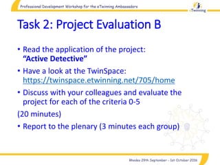 Task 2: Project Evaluation B
• Read the application of the project:
“Active Detective”
• Have a look at the TwinSpace:
https://twinspace.etwinning.net/705/home
• Discuss with your colleagues and evaluate the
project for each of the criteria 0-5
(20 minutes)
• Report to the plenary (3 minutes each group)
 