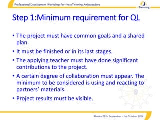 Step 1:Minimum requirement for QL
• The project must have common goals and a shared
plan.
• It must be finished or in its last stages.
• The applying teacher must have done significant
contributions to the project.
• A certain degree of collaboration must appear. The
minimum to be considered is using and reacting to
partners’ materials.
• Project results must be visible.
 