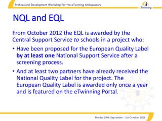 NQL and EQL
From October 2012 the EQL is awarded by the
Central Support Service to schools in a project who:
• Have been proposed for the European Quality Label
by at least one National Support Service after a
screening process.
• And at least two partners have already received the
National Quality Label for the project. The
European Quality Label is awarded only once a year
and is featured on the eTwinning Portal.
 