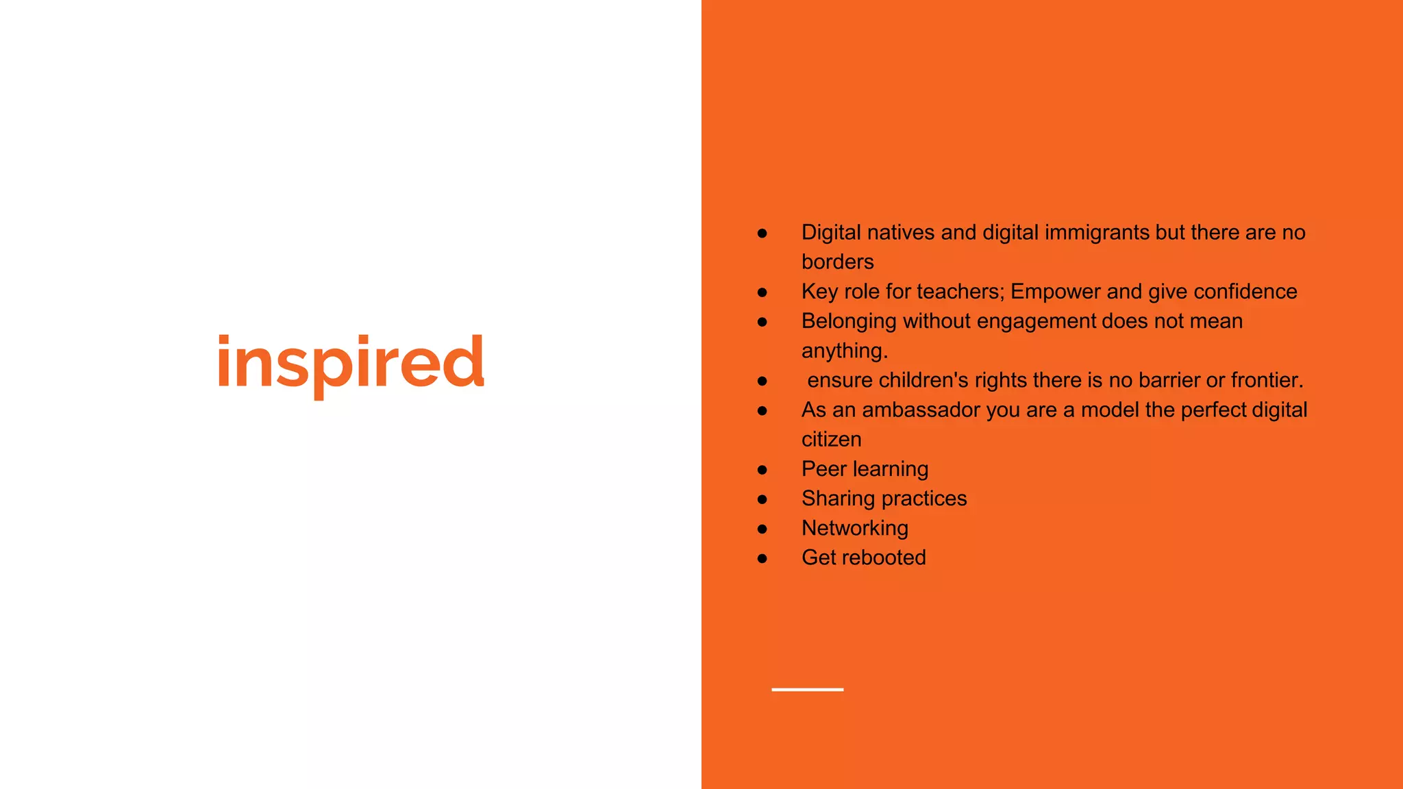 inspired
● Digital natives and digital immigrants but there are no
borders
● Key role for teachers; Empower and give confidence
● Belonging without engagement does not mean
anything.
● ensure children's rights there is no barrier or frontier.
● As an ambassador you are a model the perfect digital
citizen
● Peer learning
● Sharing practices
● Networking
● Get rebooted
 